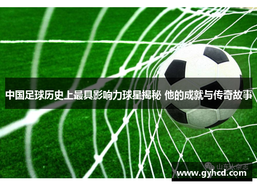 中国足球历史上最具影响力球星揭秘 他的成就与传奇故事