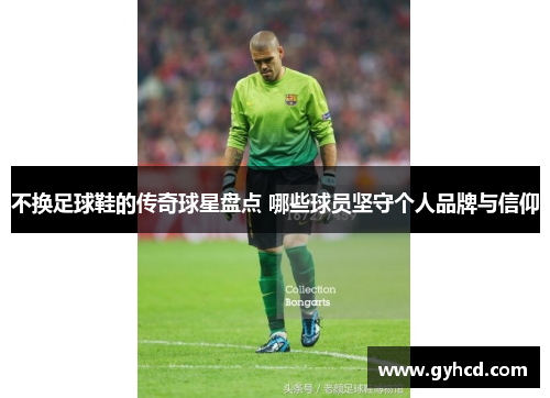 不换足球鞋的传奇球星盘点 哪些球员坚守个人品牌与信仰