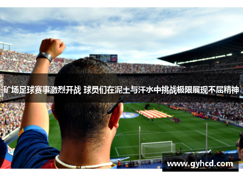 矿场足球赛事激烈开战 球员们在泥土与汗水中挑战极限展现不屈精神