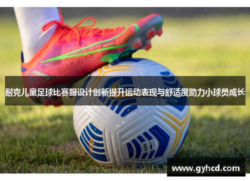 耐克儿童足球比赛服设计创新提升运动表现与舒适度助力小球员成长