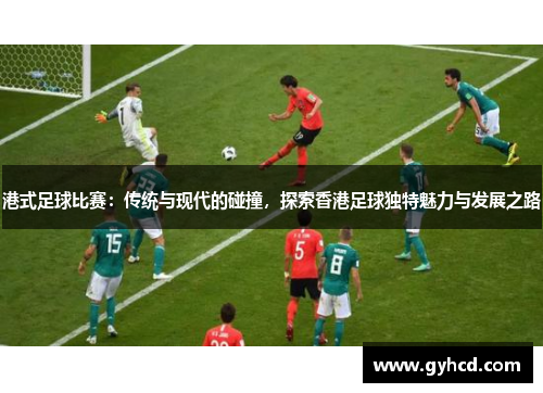 港式足球比赛：传统与现代的碰撞，探索香港足球独特魅力与发展之路